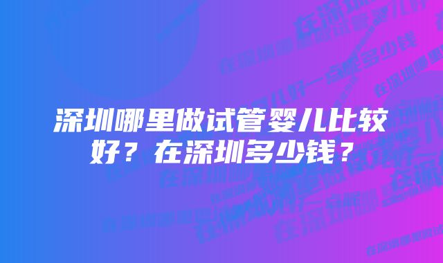 深圳哪里做试管婴儿比较好？在深圳多少钱？