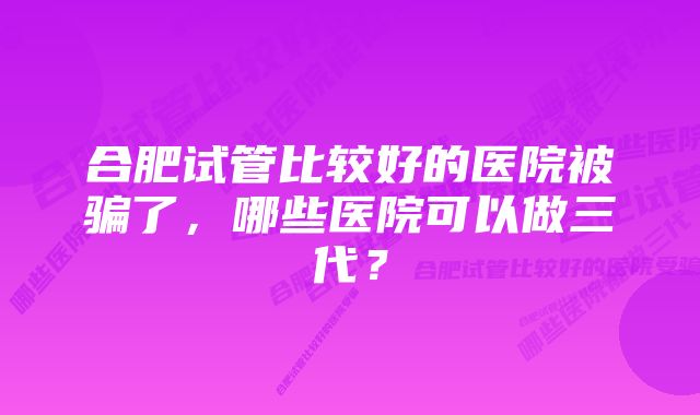 合肥试管比较好的医院被骗了，哪些医院可以做三代？