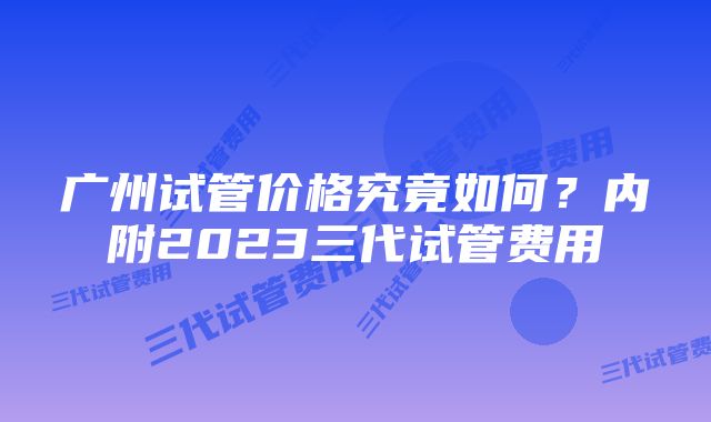 广州试管价格究竟如何？内附2023三代试管费用