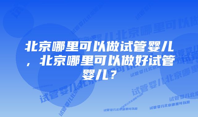 北京哪里可以做试管婴儿，北京哪里可以做好试管婴儿？