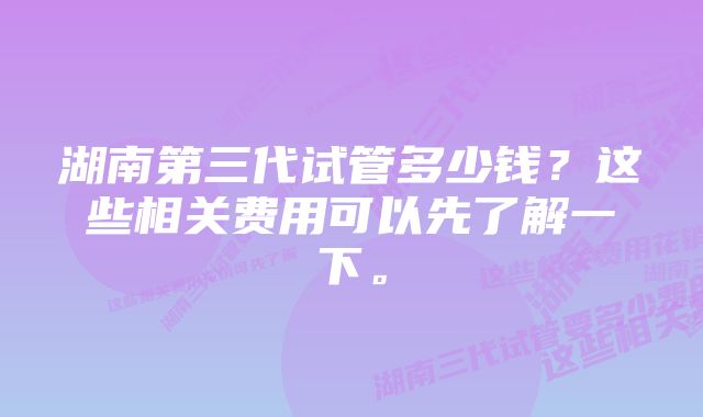 湖南第三代试管多少钱？这些相关费用可以先了解一下。