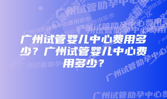 广州试管婴儿中心费用多少？广州试管婴儿中心费用多少？