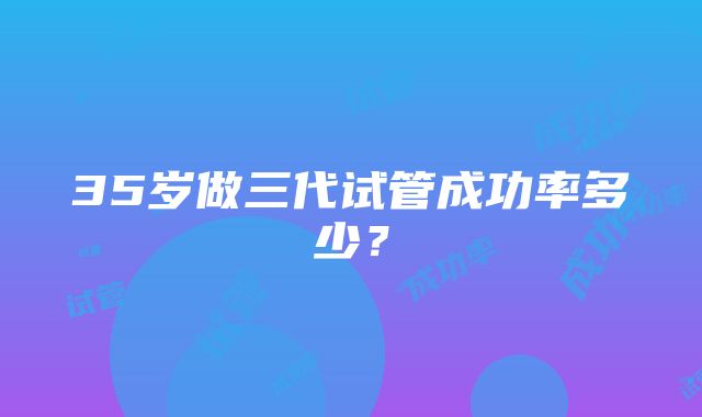 35岁做三代试管成功率多少？