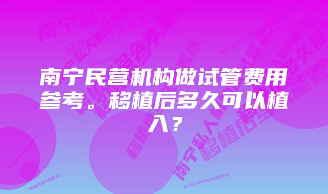 南宁民营机构做试管费用参考。移植后多久可以植入？