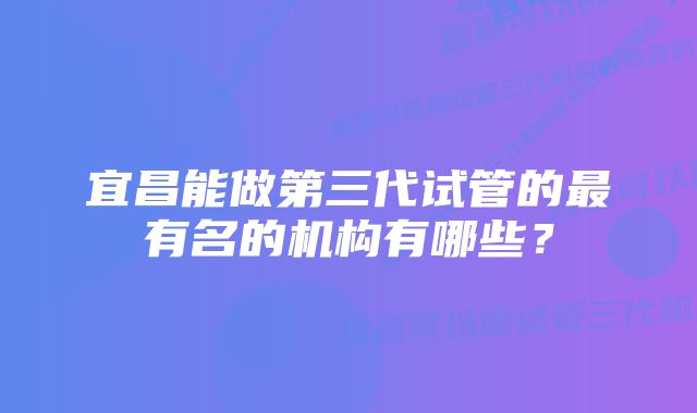 宜昌能做第三代试管的最有名的机构有哪些？