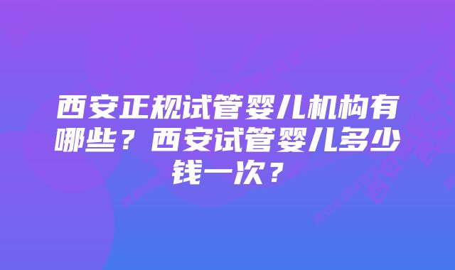 西安正规试管婴儿机构有哪些？西安试管婴儿多少钱一次？