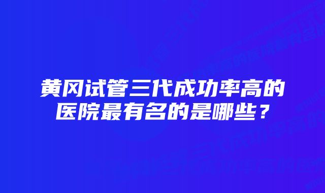 黄冈试管三代成功率高的医院最有名的是哪些？