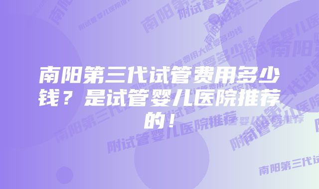 南阳第三代试管费用多少钱？是试管婴儿医院推荐的！