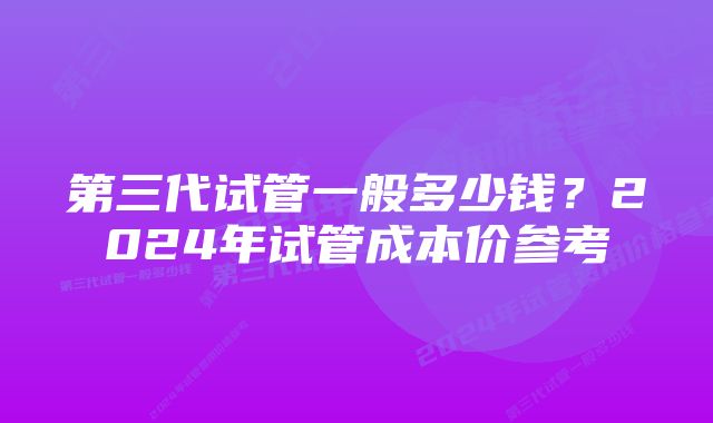 第三代试管一般多少钱？2024年试管成本价参考