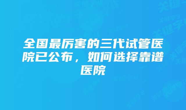 全国最厉害的三代试管医院已公布，如何选择靠谱医院