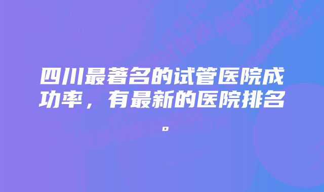 四川最著名的试管医院成功率，有最新的医院排名。