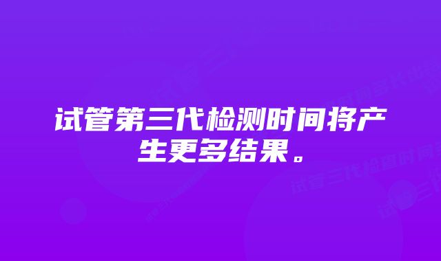 试管第三代检测时间将产生更多结果。