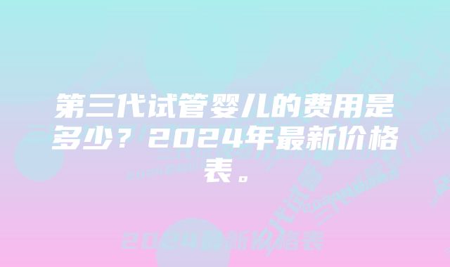 第三代试管婴儿的费用是多少？2024年最新价格表。