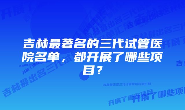 吉林最著名的三代试管医院名单，都开展了哪些项目？