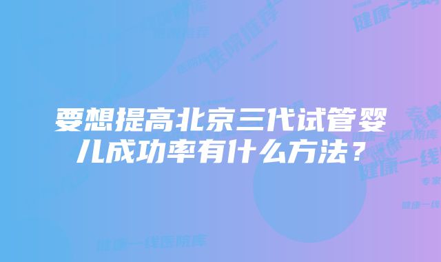 要想提高北京三代试管婴儿成功率有什么方法？