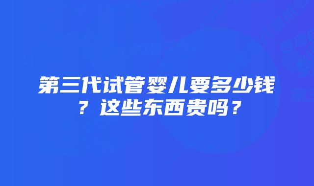 第三代试管婴儿要多少钱？这些东西贵吗？