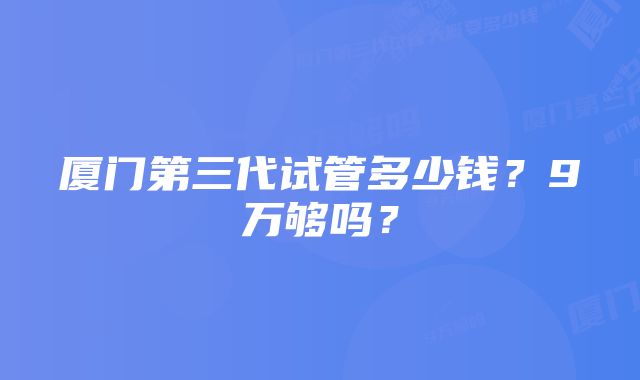 厦门第三代试管多少钱？9万够吗？