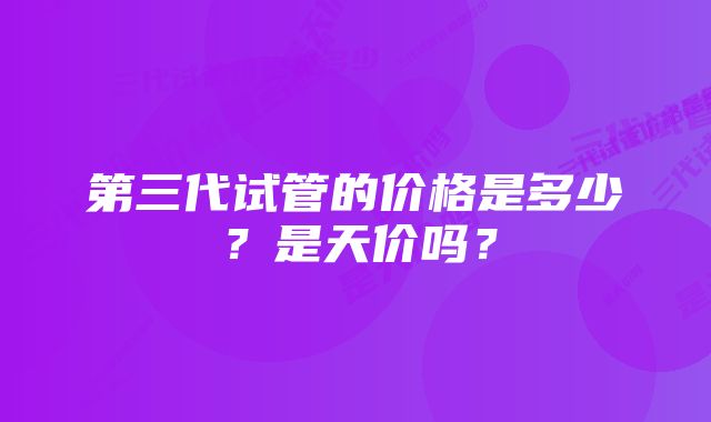 第三代试管的价格是多少？是天价吗？