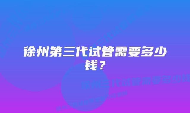 徐州第三代试管需要多少钱？