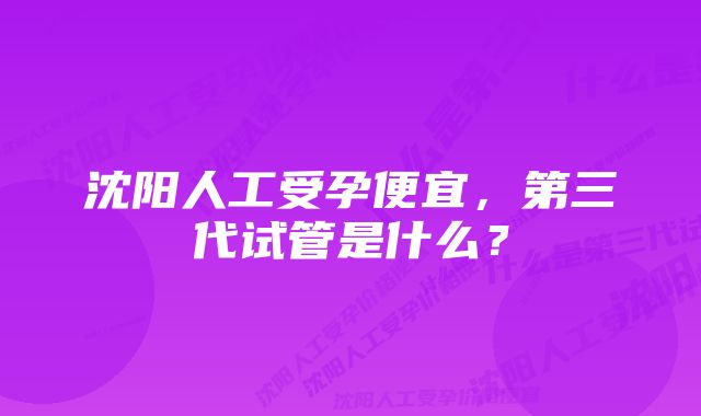 沈阳人工受孕便宜，第三代试管是什么？