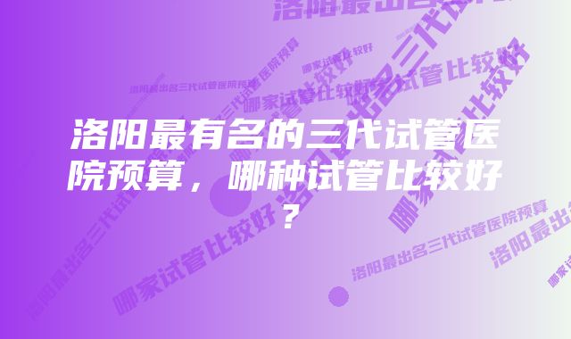 洛阳最有名的三代试管医院预算，哪种试管比较好？