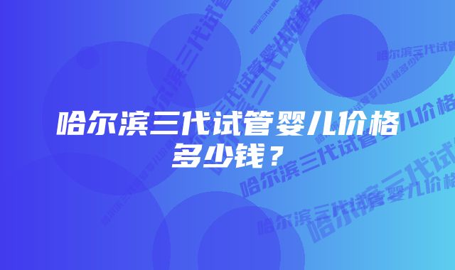 哈尔滨三代试管婴儿价格多少钱？