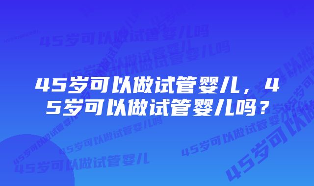 45岁可以做试管婴儿，45岁可以做试管婴儿吗？