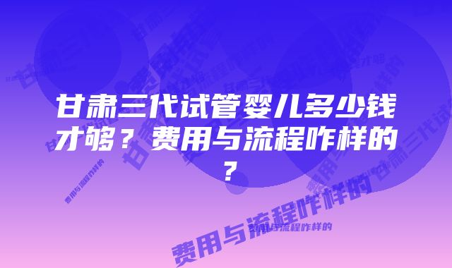 甘肃三代试管婴儿多少钱才够？费用与流程咋样的？