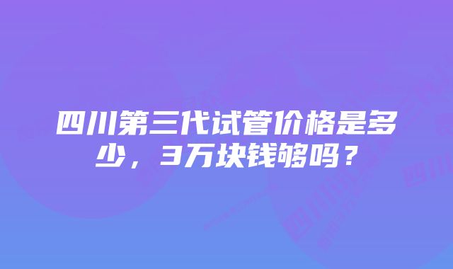 四川第三代试管价格是多少，3万块钱够吗？