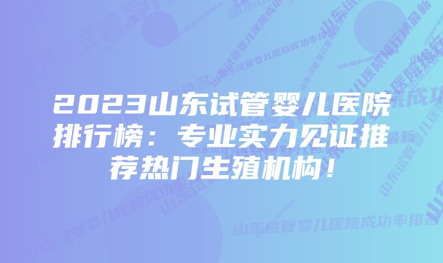 2023山东试管婴儿医院排行榜：专业实力见证推荐热门生殖机构！