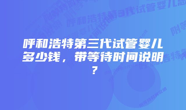 呼和浩特第三代试管婴儿多少钱，带等待时间说明？