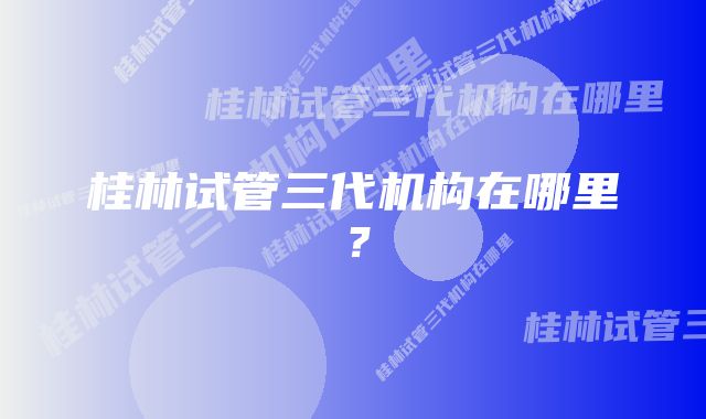 桂林试管三代机构在哪里？