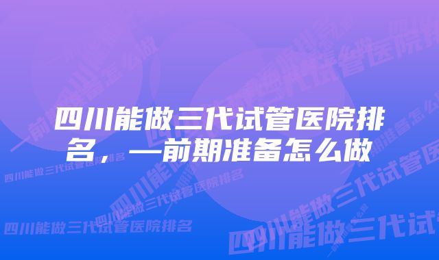 四川能做三代试管医院排名，—前期准备怎么做