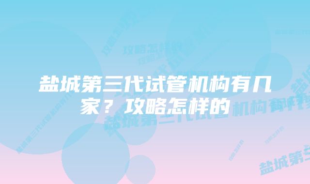 盐城第三代试管机构有几家？攻略怎样的