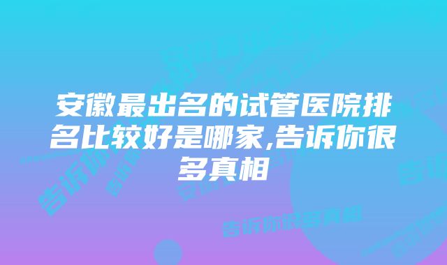 安徽最出名的试管医院排名比较好是哪家,告诉你很多真相