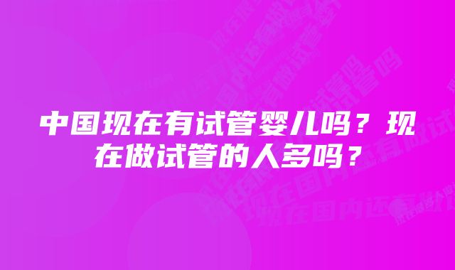 中国现在有试管婴儿吗？现在做试管的人多吗？