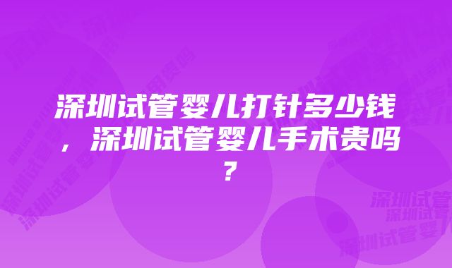 深圳试管婴儿打针多少钱，深圳试管婴儿手术贵吗？