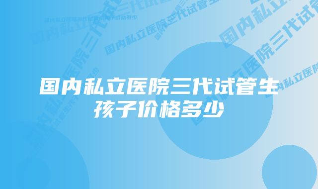 国内私立医院三代试管生孩子价格多少