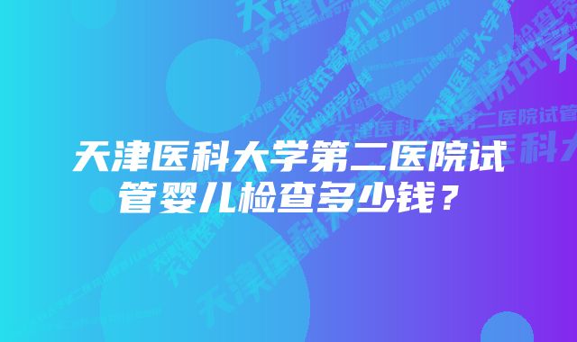 天津医科大学第二医院试管婴儿检查多少钱？