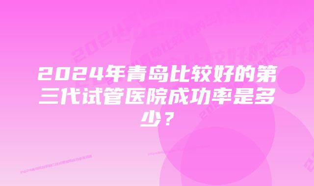 2024年青岛比较好的第三代试管医院成功率是多少？