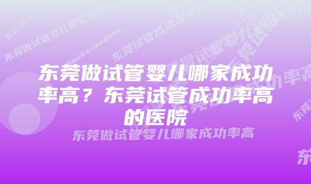 东莞做试管婴儿哪家成功率高？东莞试管成功率高的医院