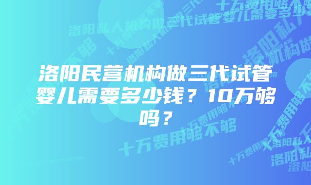 洛阳民营机构做三代试管婴儿需要多少钱？10万够吗？