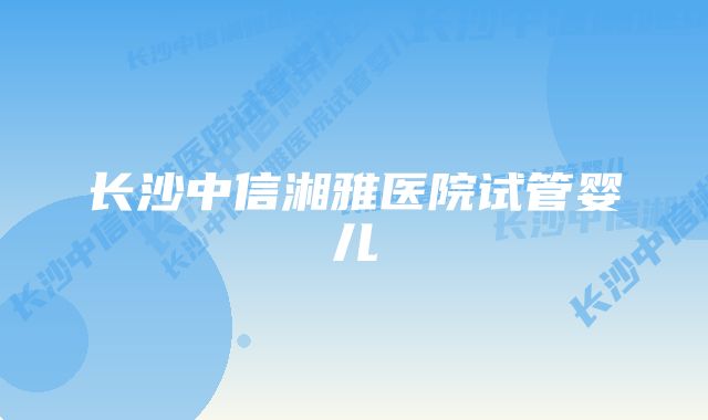 长沙中信湘雅医院试管婴儿