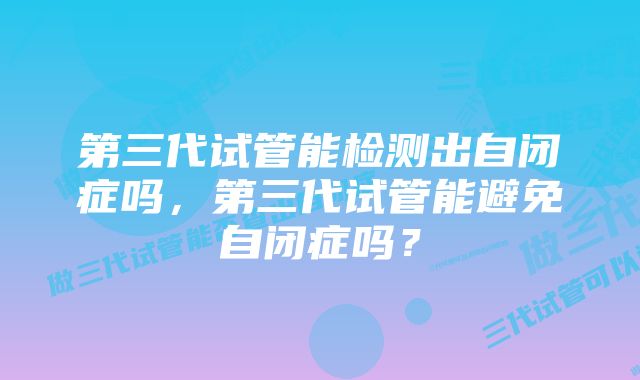 第三代试管能检测出自闭症吗，第三代试管能避免自闭症吗？