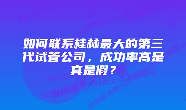 如何联系桂林最大的第三代试管公司，成功率高是真是假？