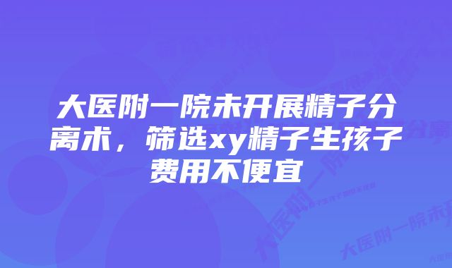 大医附一院未开展精子分离术，筛选xy精子生孩子费用不便宜