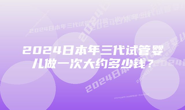 2024日本年三代试管婴儿做一次大约多少钱？