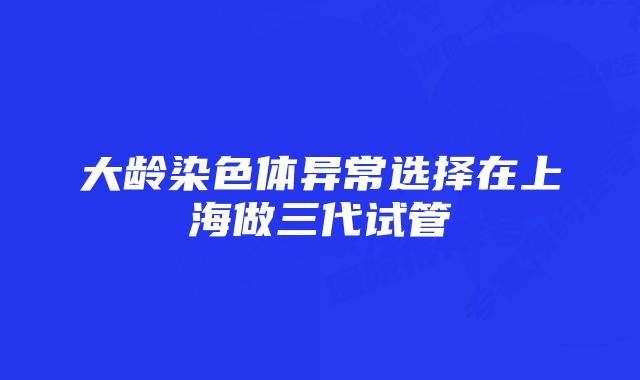 大龄染色体异常选择在上海做三代试管