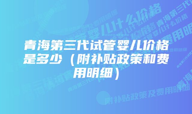 青海第三代试管婴儿价格是多少（附补贴政策和费用明细）