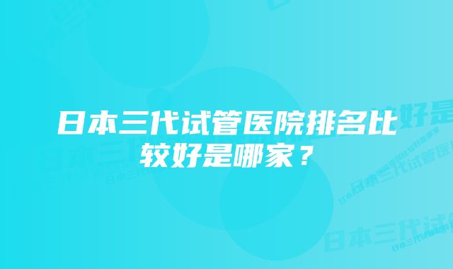 日本三代试管医院排名比较好是哪家？